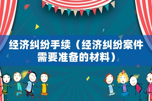 經(jīng)濟(jì)糾紛手續(xù)（經(jīng)濟(jì)糾紛案件需要準(zhǔn)備的材料）
