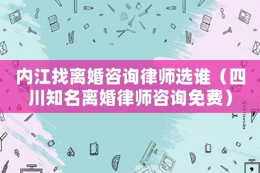 內(nèi)江找離婚咨詢律師選誰（四川知名離婚律師咨詢免費）