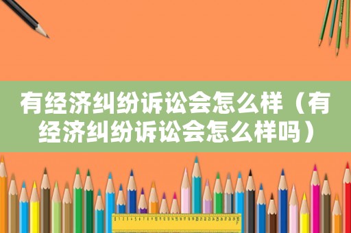 有經(jīng)濟(jì)糾紛訴訟會(huì)怎么樣（有經(jīng)濟(jì)糾紛訴訟會(huì)怎么樣嗎）