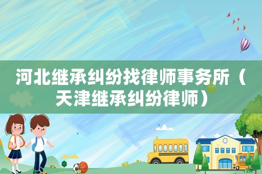 河北繼承糾紛找律師事務(wù)所（天津繼承糾紛律師）