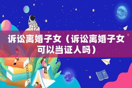訴訟離婚子女（訴訟離婚子女可以當(dāng)證人嗎）