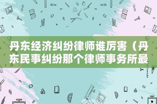 丹東經(jīng)濟(jì)糾紛律師誰厲害（丹東民事糾紛那個(gè)律師事務(wù)所最好）
