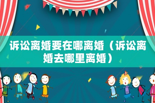 訴訟離婚要在哪離婚（訴訟離婚去哪里離婚）