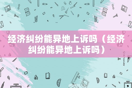 經(jīng)濟糾紛能異地上訴嗎（經(jīng)濟糾紛能異地上訴嗎）