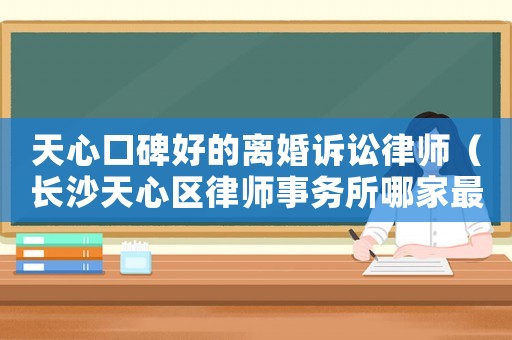 天心口碑好的離婚訴訟律師（長沙天心區(qū)律師事務(wù)所哪家最好）