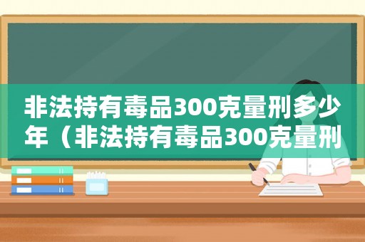 非法持有毒品300克量刑多少年（非法持有毒品300克量刑）