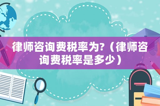 律師咨詢費稅率為?（律師咨詢費稅率是多少）