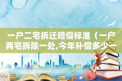 一戶二宅拆遷賠償標準（一戶兩宅拆除一處,今年補償多少一平米?）