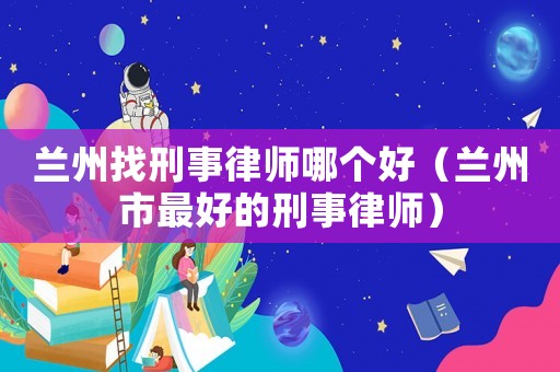蘭州找刑事律師哪個好（蘭州市最好的刑事律師）