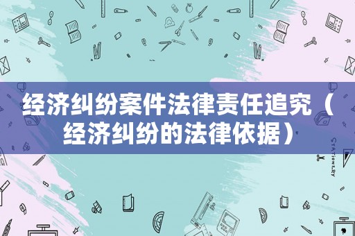 經(jīng)濟糾紛案件法律責任追究（經(jīng)濟糾紛的法律依據(jù)）