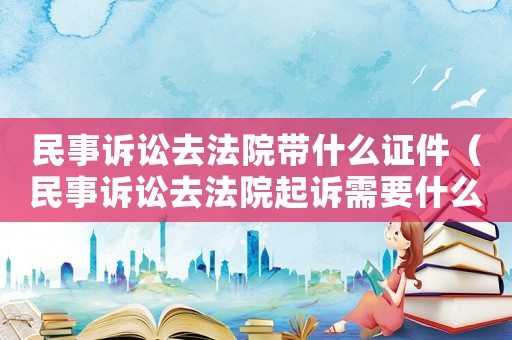 民事訴訟去法院帶什么證件（民事訴訟去法院起訴需要什么材料）