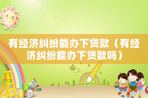 有經(jīng)濟(jì)糾紛能辦下貸款（有經(jīng)濟(jì)糾紛能辦下貸款嗎）