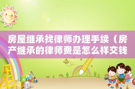 房屋繼承找律師辦理手續(xù)（房產(chǎn)繼承的律師費是怎么樣交錢）