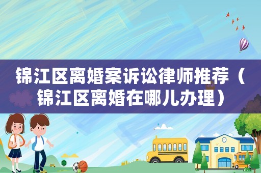 錦江區(qū)離婚案訴訟律師推薦（錦江區(qū)離婚在哪兒辦理）