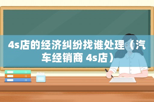 4s店的經(jīng)濟糾紛找誰處理（汽車經(jīng)銷商 4s店）