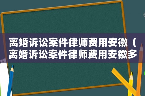 離婚訴訟案件律師費(fèi)用安徽（離婚訴訟案件律師費(fèi)用安徽多少錢(qián)）