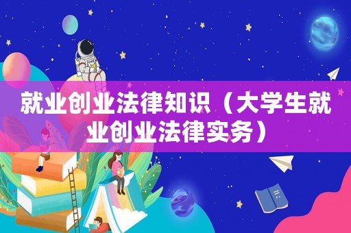 就業(yè)創(chuàng)業(yè)法律知識（大學(xué)生就業(yè)創(chuàng)業(yè)法律實務(wù)）