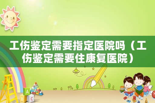 工傷鑒定需要指定醫(yī)院嗎（工傷鑒定需要住康復醫(yī)院）