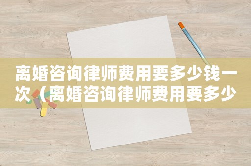 離婚咨詢律師費用要多少錢一次（離婚咨詢律師費用要多少錢）