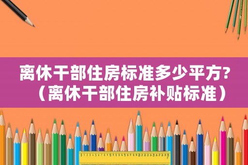 離休干部住房標(biāo)準(zhǔn)多少平方?（離休干部住房補(bǔ)貼標(biāo)準(zhǔn)）