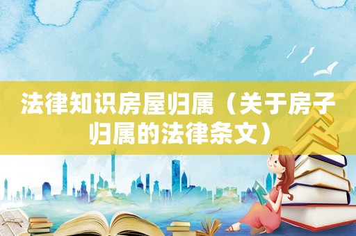 法律知識房屋歸屬（關(guān)于房子歸屬的法律條文）