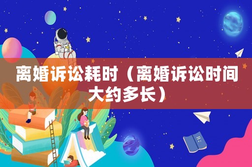 離婚訴訟耗時（離婚訴訟時間大約多長）