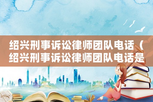 紹興刑事訴訟律師團(tuán)隊(duì)電話（紹興刑事訴訟律師團(tuán)隊(duì)電話是多少）