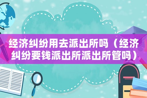經(jīng)濟糾紛用去派出所嗎（經(jīng)濟糾紛要錢派出所派出所管嗎）
