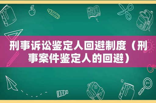 刑事訴訟鑒定人回避制度（刑事案件鑒定人的回避）