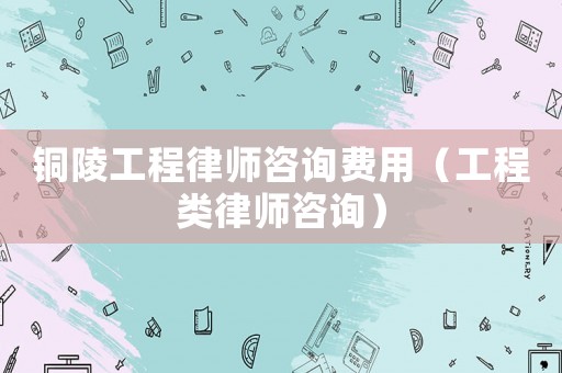 銅陵工程律師咨詢費(fèi)用（工程類律師咨詢）