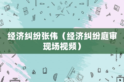 經(jīng)濟糾紛張偉（經(jīng)濟糾紛庭審現(xiàn)場視頻）