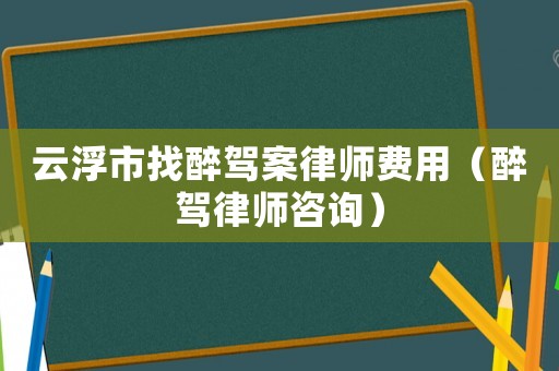 云浮市找醉駕案律師費(fèi)用（醉駕律師咨詢）