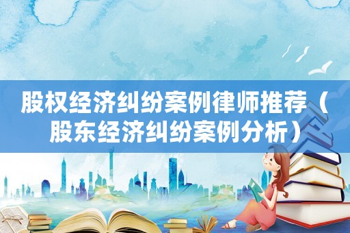 股權(quán)經(jīng)濟糾紛案例律師推薦（股東經(jīng)濟糾紛案例分析）