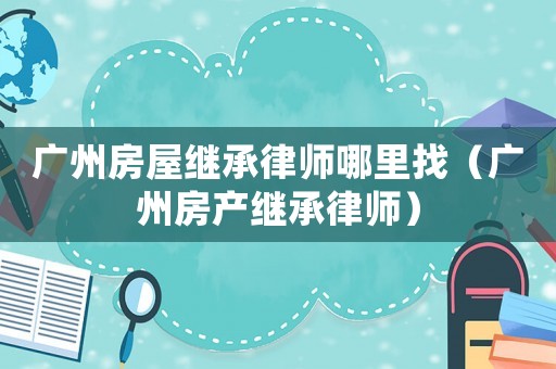 廣州房屋繼承律師哪里找（廣州房產(chǎn)繼承律師）