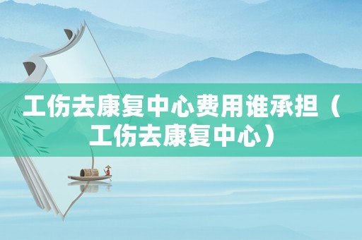 工傷去康復(fù)中心費用誰承擔(dān)（工傷去康復(fù)中心）