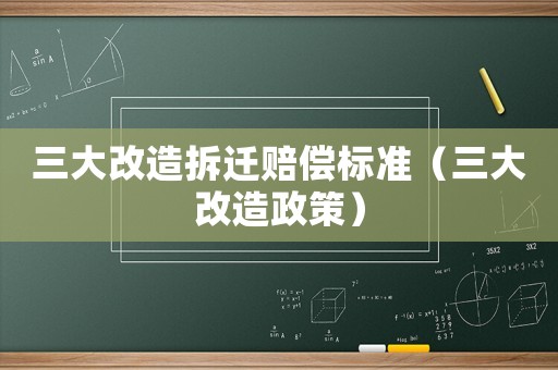 三大改造拆遷賠償標(biāo)準(zhǔn)（三大改造政策）