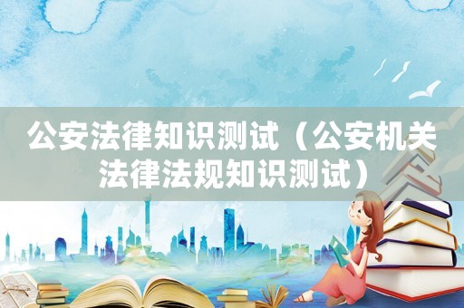 公安法律知識測試（公安機關法律法規(guī)知識測試）