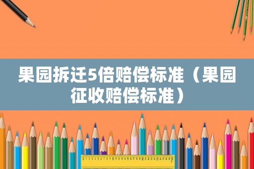 果園拆遷5倍賠償標(biāo)準(zhǔn)（果園征收賠償標(biāo)準(zhǔn)）