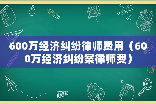 600萬經(jīng)濟(jì)糾紛律師費(fèi)用（600萬經(jīng)濟(jì)糾紛案律師費(fèi)）