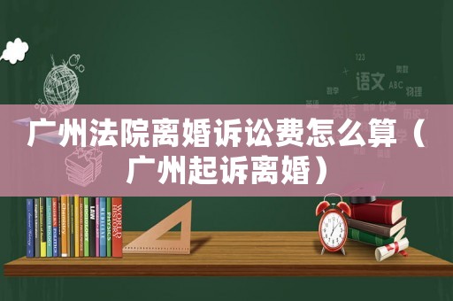 廣州法院離婚訴訟費怎么算（廣州起訴離婚）