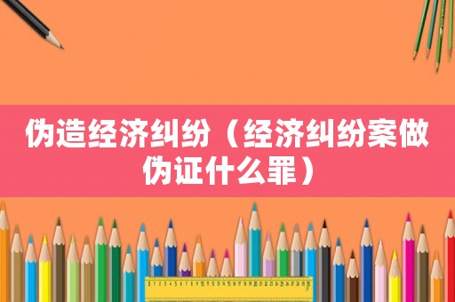 偽造經(jīng)濟(jì)糾紛（經(jīng)濟(jì)糾紛案做偽證什么罪）