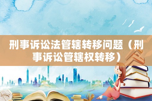 刑事訴訟法管轄轉(zhuǎn)移問題（刑事訴訟管轄權(quán)轉(zhuǎn)移）