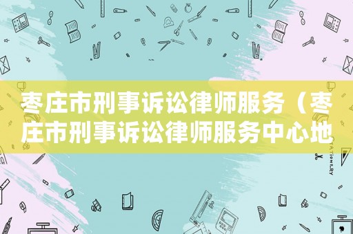棗莊市刑事訴訟律師服務（棗莊市刑事訴訟律師服務中心地址）