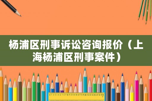 楊浦區(qū)刑事訴訟咨詢報價（上海楊浦區(qū)刑事案件）