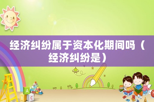 經(jīng)濟糾紛屬于資本化期間嗎（經(jīng)濟糾紛是）