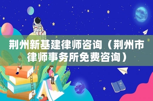 荊州新基建律師咨詢（荊州市律師事務所免費咨詢）