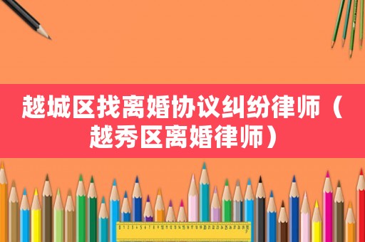 越城區(qū)找離婚協(xié)議糾紛律師（越秀區(qū)離婚律師）