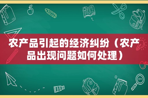 農(nóng)產(chǎn)品引起的經(jīng)濟糾紛（農(nóng)產(chǎn)品出現(xiàn)問題如何處理）