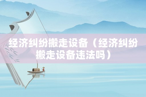 經(jīng)濟(jì)糾紛搬走設(shè)備（經(jīng)濟(jì)糾紛搬走設(shè)備違法嗎）