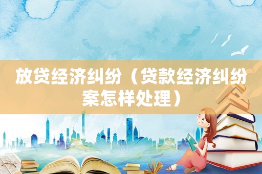 放貸經(jīng)濟糾紛（貸款經(jīng)濟糾紛案怎樣處理）